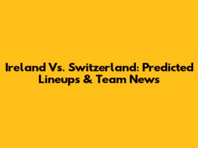 Ireland Vs. Switzerland: Predicted Lineups & Team News