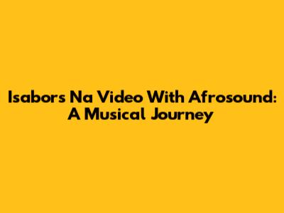 Isabor's 'Na Video' With Afrosound: A Musical Journey