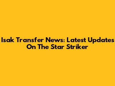 Isak Transfer News: Latest Updates On The Star Striker