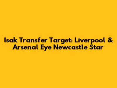 Isak Transfer Target: Liverpool & Arsenal Eye Newcastle Star