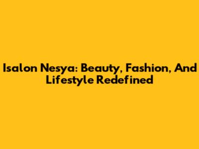 Isalon Nesya: Beauty, Fashion, And Lifestyle Redefined