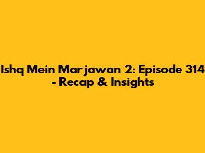 Ishq Mein Marjawan 2: Episode 314 - Recap & Insights