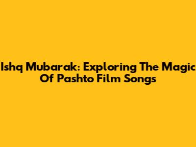 Ishq Mubarak: Exploring The Magic Of Pashto Film Songs