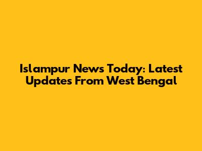 Islampur News Today: Latest Updates From West Bengal