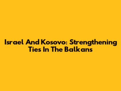 Israel And Kosovo: Strengthening Ties In The Balkans