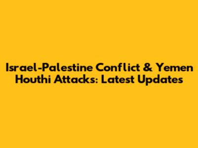 Israel-Palestine Conflict & Yemen Houthi Attacks: Latest Updates