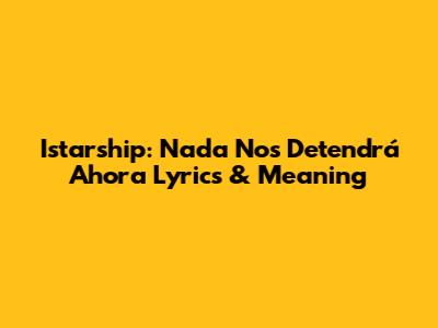 Istarship: 'Nada Nos Detendrá Ahora' Lyrics & Meaning