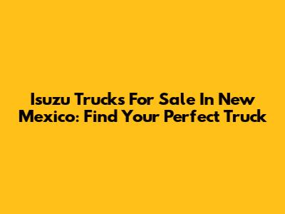 Isuzu Trucks For Sale In New Mexico: Find Your Perfect Truck