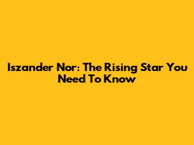 Iszander Nor: The Rising Star You Need To Know