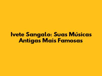 Ivete Sangalo: Suas Músicas Antigas Mais Famosas