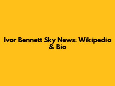 Ivor Bennett Sky News: Wikipedia & Bio