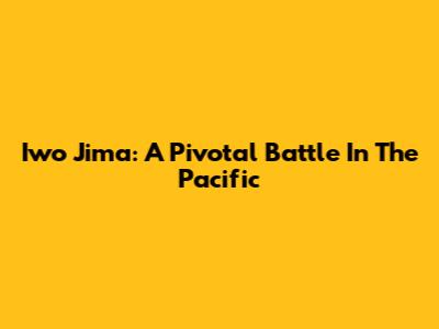 Iwo Jima: A Pivotal Battle In The Pacific