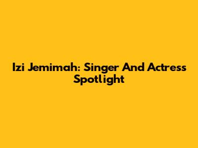 Izi Jemimah: Singer And Actress Spotlight