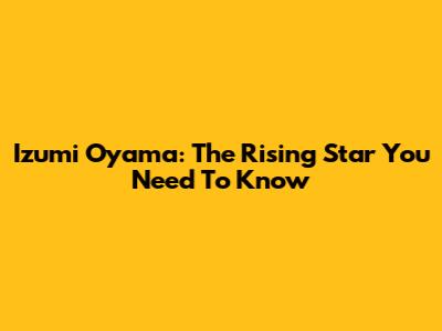 Izumi Oyama: The Rising Star You Need To Know