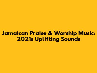 Jamaican Praise & Worship Music: 2021's Uplifting Sounds