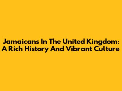 Jamaicans In The United Kingdom: A Rich History And Vibrant Culture
