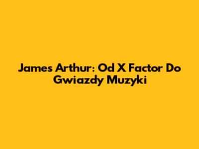 James Arthur: Od X Factor Do Gwiazdy Muzyki