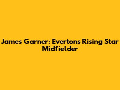 James Garner: Everton's Rising Star Midfielder