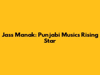 Jass Manak: Punjabi Music's Rising Star