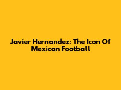 Javier Hernandez: The Icon Of Mexican Football