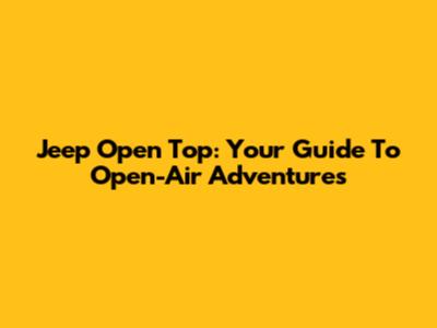 Jeep Open Top: Your Guide To Open-Air Adventures