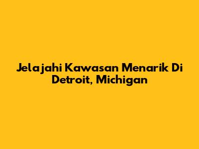 Jelajahi Kawasan Menarik Di Detroit, Michigan