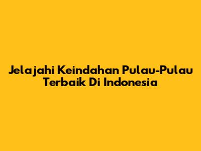 Jelajahi Keindahan Pulau-Pulau Terbaik Di Indonesia
