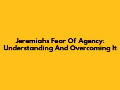 Jeremiah's Fear Of Agency: Understanding And Overcoming It