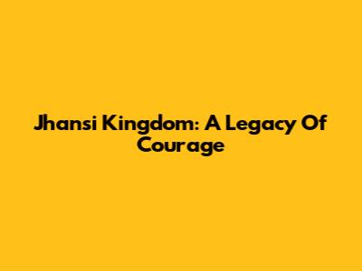 Jhansi Kingdom: A Legacy Of Courage