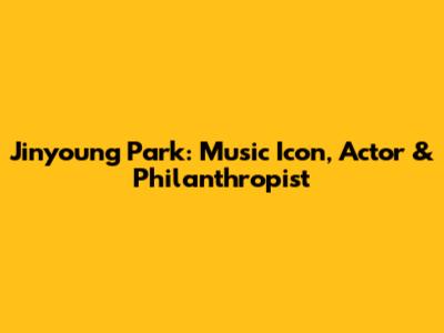 Jinyoung Park: Music Icon, Actor & Philanthropist
