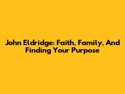 John Eldridge: Faith, Family, And Finding Your Purpose