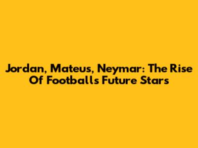 Jordan, Mateus, Neymar: The Rise Of Football's Future Stars