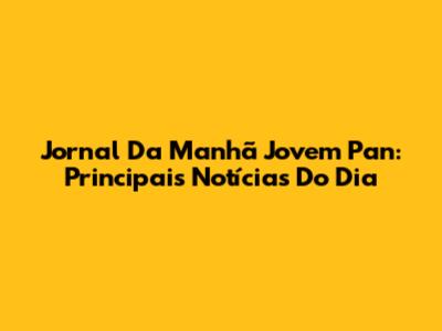 Jornal Da Manhã Jovem Pan: Principais Notícias Do Dia