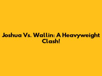 Joshua Vs. Wallin: A Heavyweight Clash!