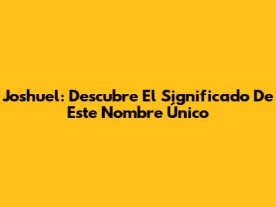 Joshuel: Descubre El Significado De Este Nombre Único