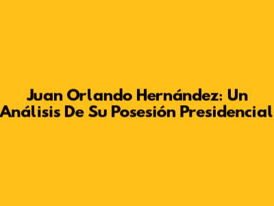 Juan Orlando Hernández: Un Análisis De Su Posesión Presidencial