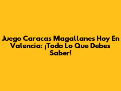 Juego Caracas Magallanes Hoy En Valencia: ¡Todo Lo Que Debes Saber!