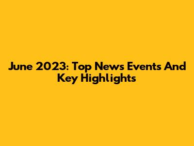 June 2023: Top News Events And Key Highlights