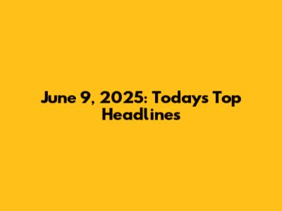 June 9, 2025: Today's Top Headlines