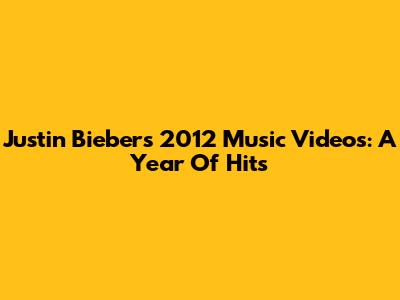 Justin Bieber's 2012 Music Videos: A Year Of Hits