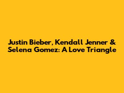 Justin Bieber, Kendall Jenner & Selena Gomez: A Love Triangle