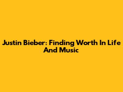 Justin Bieber: Finding Worth In Life And Music
