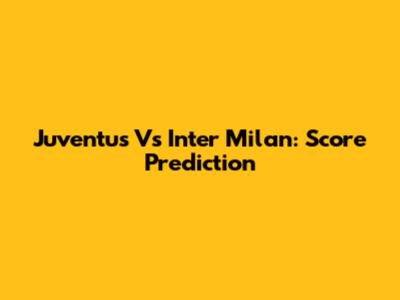 Juventus Vs Inter Milan: Score Prediction