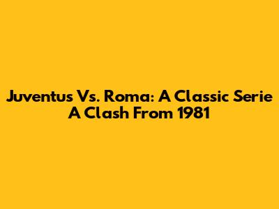 Juventus Vs. Roma: A Classic Serie A Clash From 1981