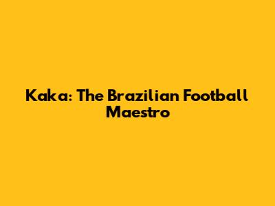 Kaka: The Brazilian Football Maestro