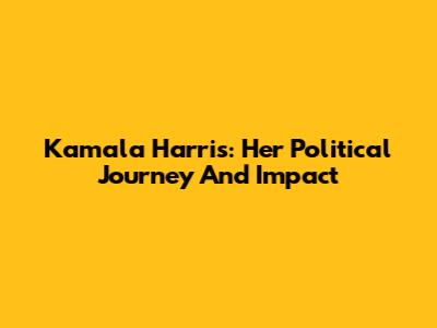 Kamala Harris: Her Political Journey And Impact