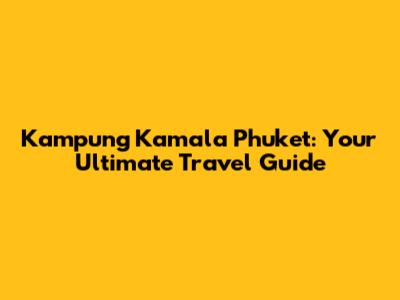 Kampung Kamala Phuket: Your Ultimate Travel Guide