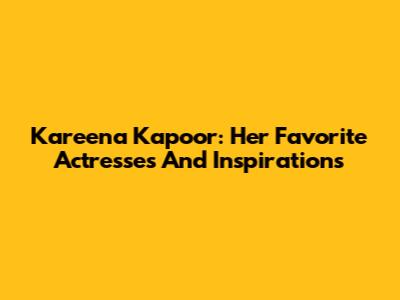 Kareena Kapoor: Her Favorite Actresses And Inspirations
