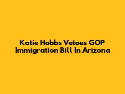 Katie Hobbs Vetoes GOP Immigration Bill In Arizona