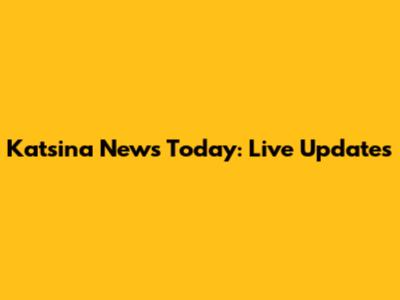 Katsina News Today: Live Updates